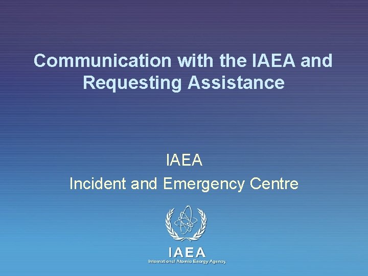 Communication with the IAEA and Requesting Assistance IAEA Incident and Emergency Centre IAEA International