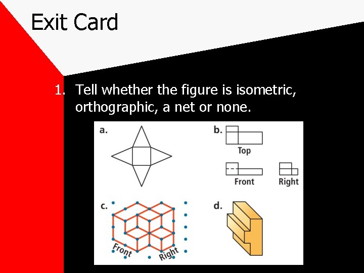 Exit Card 1. Tell whether the figure is isometric, orthographic, a net or none. Exit Card 1. Tell whether the figure is isometric, orthographic, a net or none.