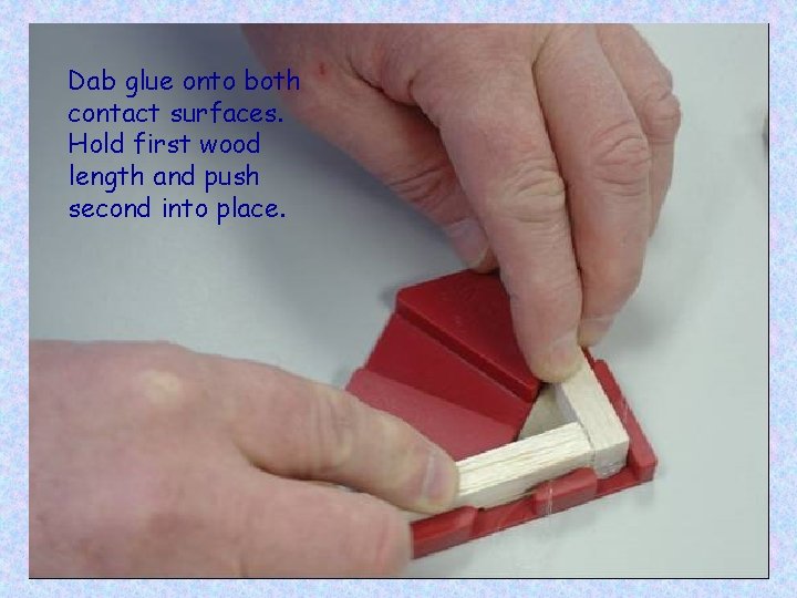 Dab glue onto both contact surfaces. Hold first wood length and push second into