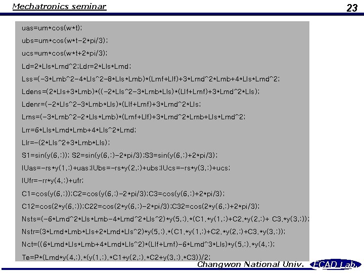 Mechatronics seminar 23 uas=um*cos(w*t); ubs=um*cos(w*t-2*pi/3); ucs=um*cos(w*t+2*pi/3); Ld=2*Lls*Lmd^2; Ldr=2*Lls*Lmd; Lss=(-3*Lmb^2 -4*Lls^2 -8*Lls*Lmb)*(Lmf+Llf)+3*Lmd^2*Lmb+4*Lls*Lmd^2; Ldens=(2*Lls+3*Lmb)*((-2*Lls^2 -3*Lmb*Lls)*(Llf+Lmf)+3*Lmd^2*Lls); Ldenr=(-2*Lls^2