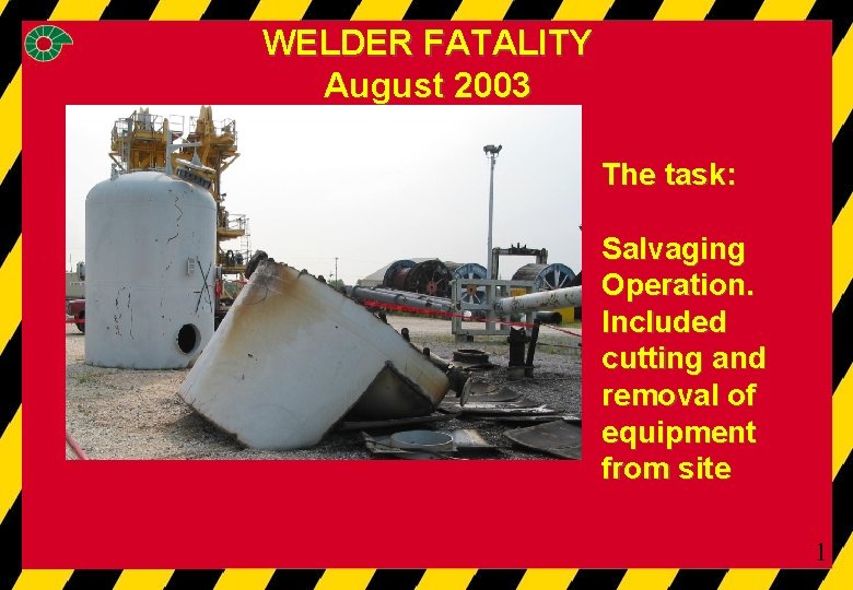 WELDER FATALITY August 2003 The task: Salvaging Operation. Included cutting and removal of equipment