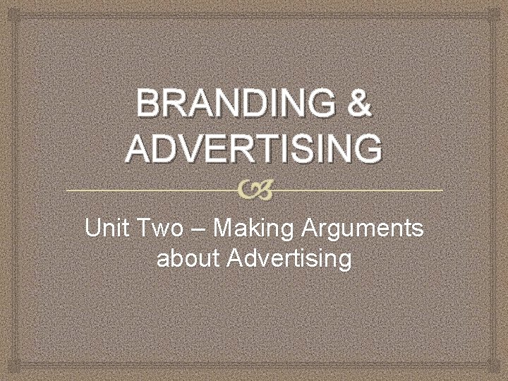 BRANDING & ADVERTISING Unit Two – Making Arguments about Advertising 
