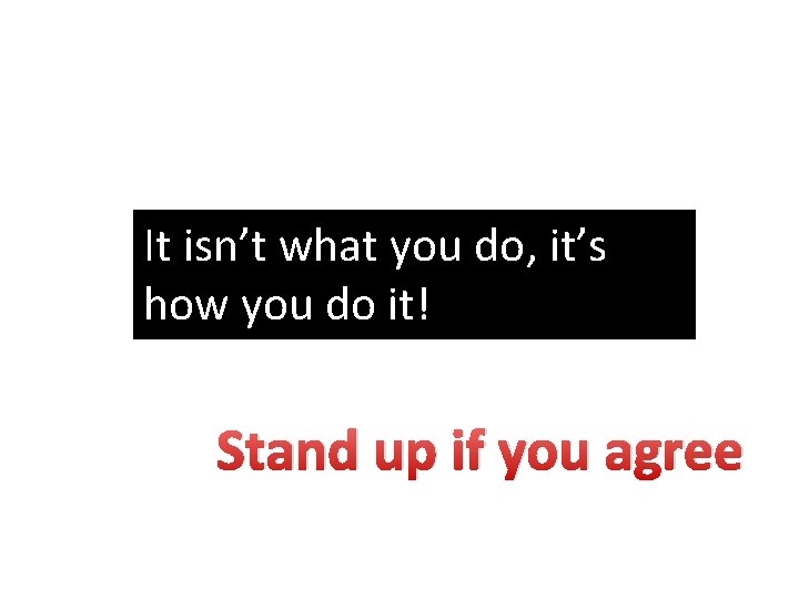 It isn’t what you do, it’s how you do it! Stand up if you