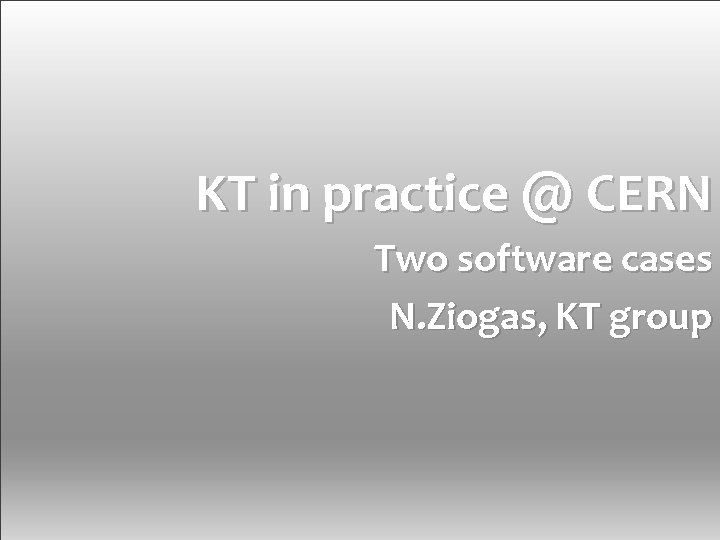 KT in practice @ CERN Two software cases N. Ziogas, KT group Knowledge Transfer