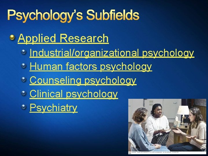 Psychology’s Subfields Applied Research Industrial/organizational psychology Human factors psychology Counseling psychology Clinical psychology Psychiatry