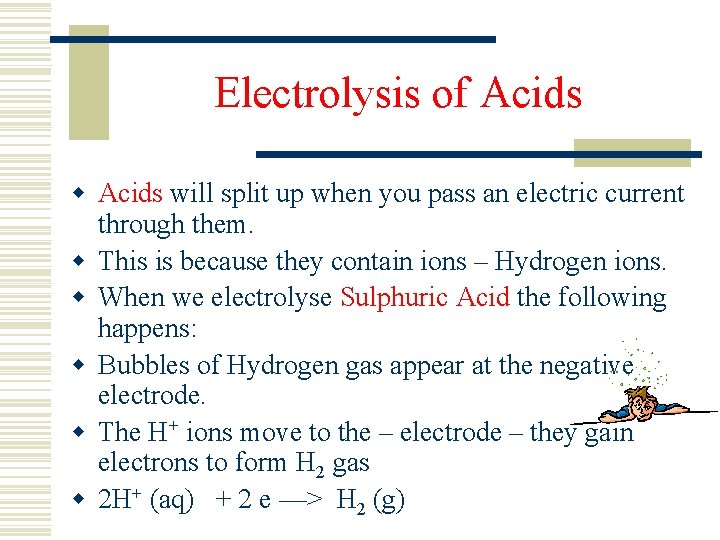 Electrolysis of Acids will split up when you pass an electric current through them.