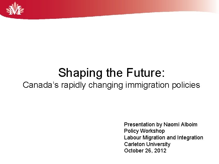 Shaping the Future: Canada’s rapidly changing immigration policies Presentation by Naomi Alboim Policy Workshop