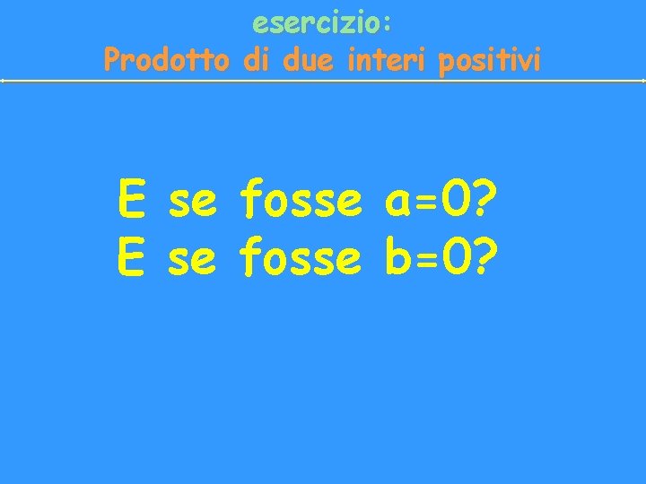 esercizio: Prodotto di due interi positivi E se fosse a=0? E se fosse b=0?