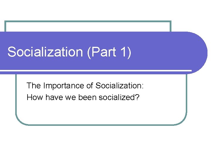 Socialization (Part 1) The Importance of Socialization: How have we been socialized? 