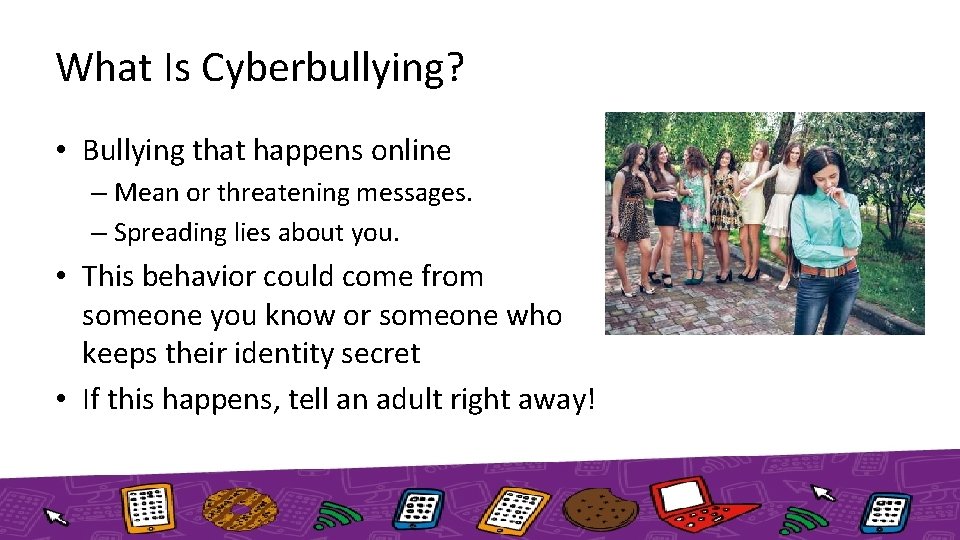 What Is Cyberbullying? • Bullying that happens online – Mean or threatening messages. –