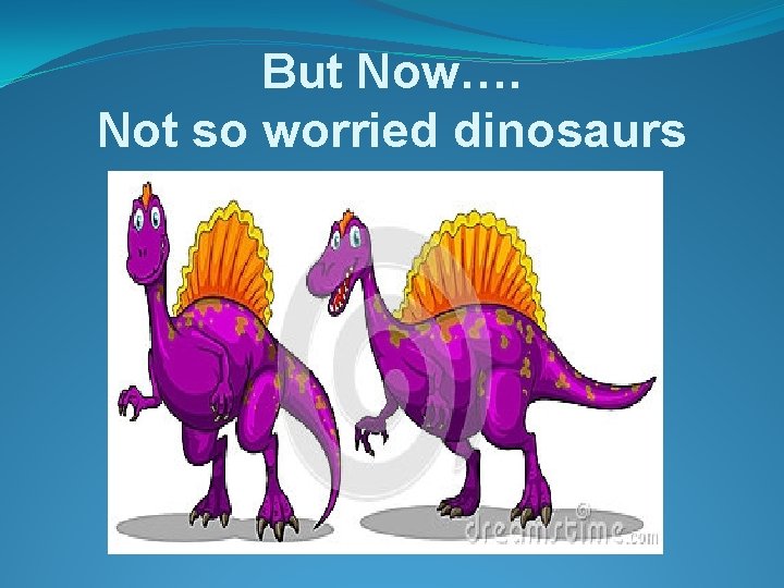 But Now…. Not so worried dinosaurs 