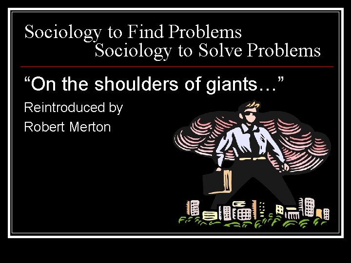 Sociology to Find Problems Sociology to Solve Problems “On the shoulders of giants…” Reintroduced