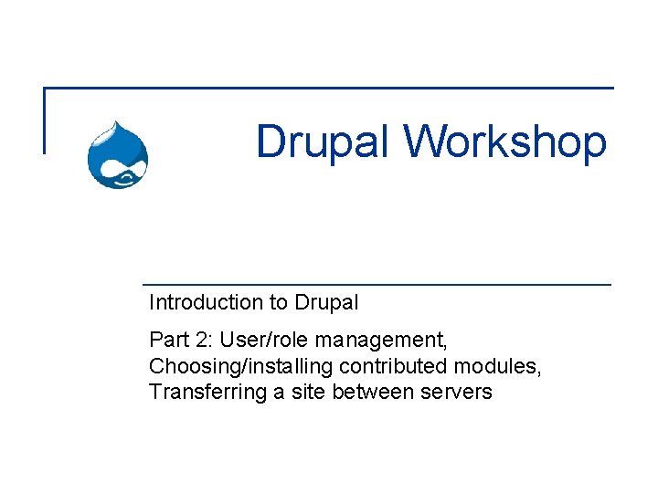Drupal Workshop Introduction to Drupal Part 2: User/role management, Choosing/installing contributed modules, Transferring a
