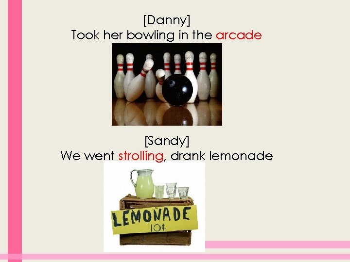 [Danny] Took her bowling in the arcade [Sandy] We went strolling, drank lemonade 