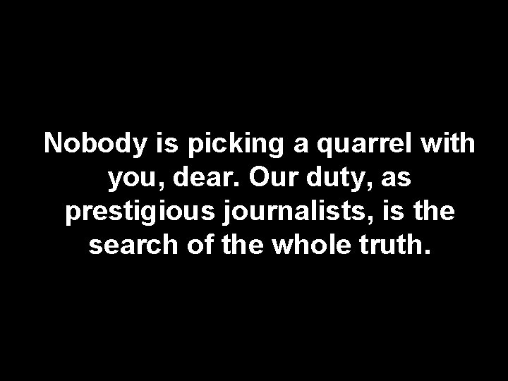 Nobody is picking a quarrel with you, dear. Our duty, as prestigious journalists, is