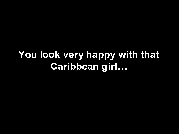 You look very happy with that Caribbean girl… 