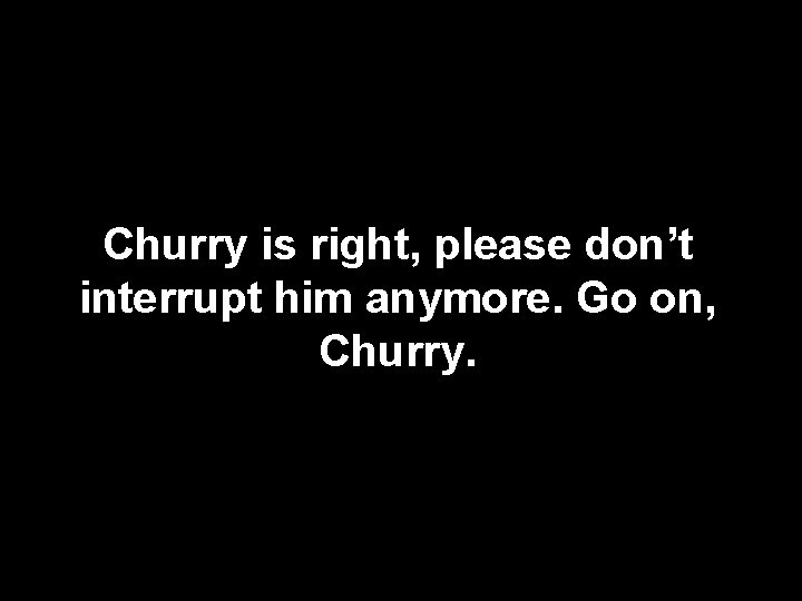 Churry is right, please don’t interrupt him anymore. Go on, Churry. 