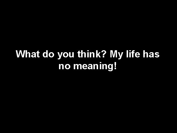 What do you think? My life has no meaning! 
