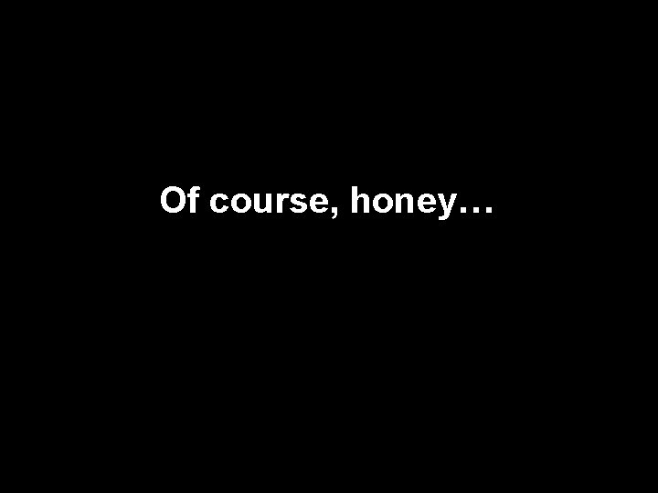 Of course, honey… 