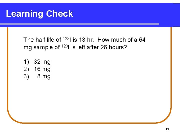 Learning Check The half life of 123 I is 13 hr. How much of