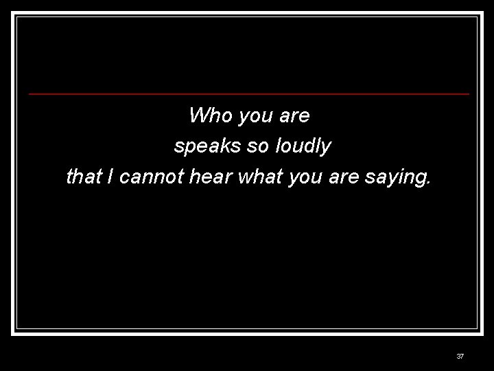 Who you are speaks so loudly that I cannot hear what you are saying.