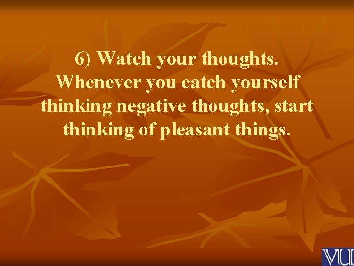 6) Watch your thoughts. Whenever you catch yourself thinking negative thoughts, start thinking of