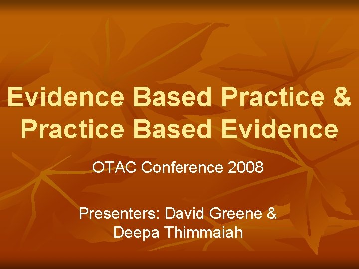 Evidence Based Practice & Practice Based Evidence OTAC Conference 2008 Presenters: David Greene &