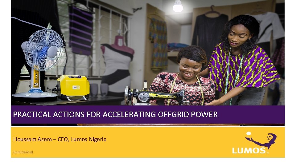 PRACTICAL ACTIONS FOR ACCELERATING OFFGRID POWER Houssam Azem – CEO, Lumos Nigeria Confidential 