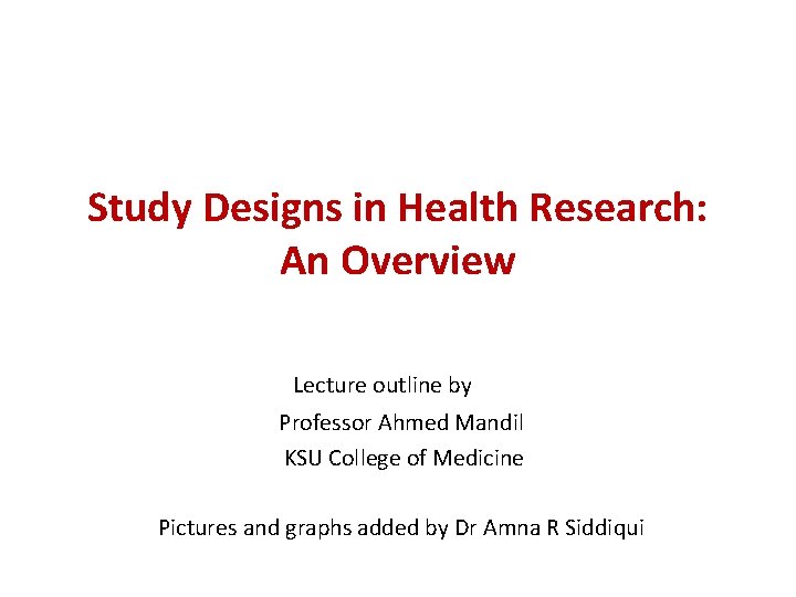 Study Designs in Health Research: An Overview Lecture outline by Professor Ahmed Mandil KSU Study Designs in Health Research: An Overview Lecture outline by Professor Ahmed Mandil KSU