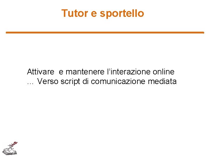 Tutor e sportello Attivare e mantenere l’interazione online … Verso script di comunicazione mediata