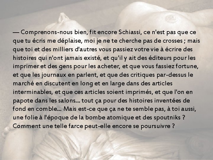 — Comprenons-nous bien, fit encore Schiassi, ce n'est pas que ce que tu écris