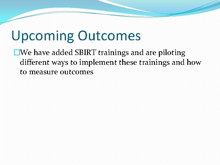 Upcoming Outcomes �We have added SBIRT trainings and are piloting different ways to implement