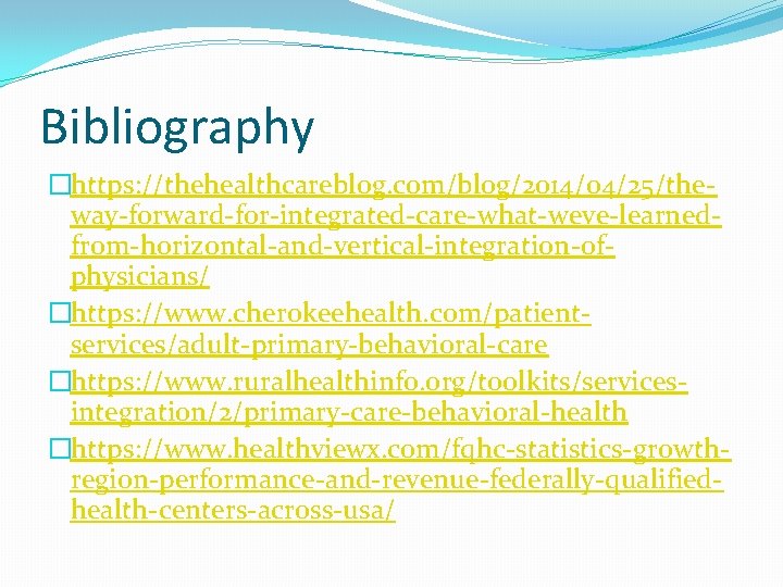 Bibliography �https: //thehealthcareblog. com/blog/2014/04/25/theway-forward-for-integrated-care-what-weve-learnedfrom-horizontal-and-vertical-integration-ofphysicians/ �https: //www. cherokeehealth. com/patientservices/adult-primary-behavioral-care �https: //www. ruralhealthinfo. org/toolkits/servicesintegration/2/primary-care-behavioral-health �https: //www.