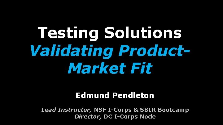 Testing Solutions Validating Product. Market Fit Edmund Pendleton Lead Instructor, NSF I-Corps & SBIR