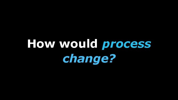 How would process change? 