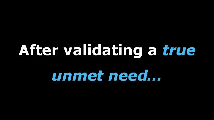 After validating a true unmet need… 