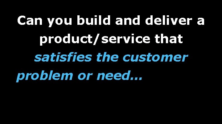 Can you build and deliver a product/service that satisfies the customer problem or need…in