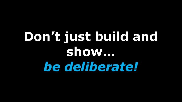 Don’t just build and show… be deliberate! 