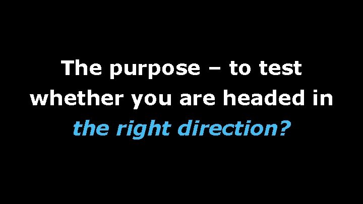 The purpose – to test whether you are headed in the right direction? 