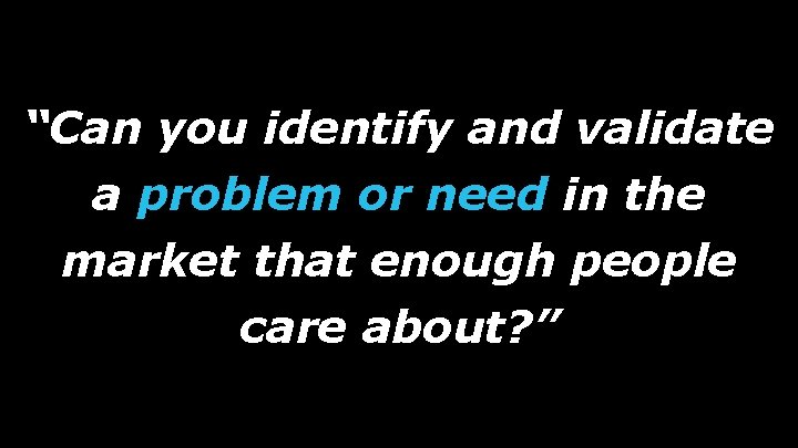 “Can you identify and validate a problem or need in the market that enough