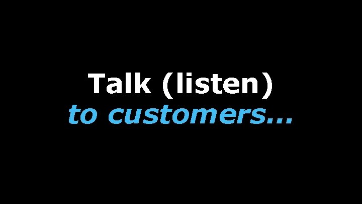 Talk (listen) to customers… 