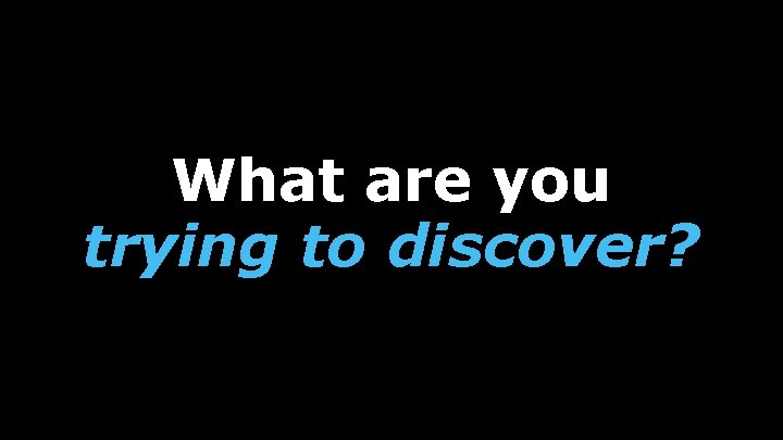 What are you trying to discover? 