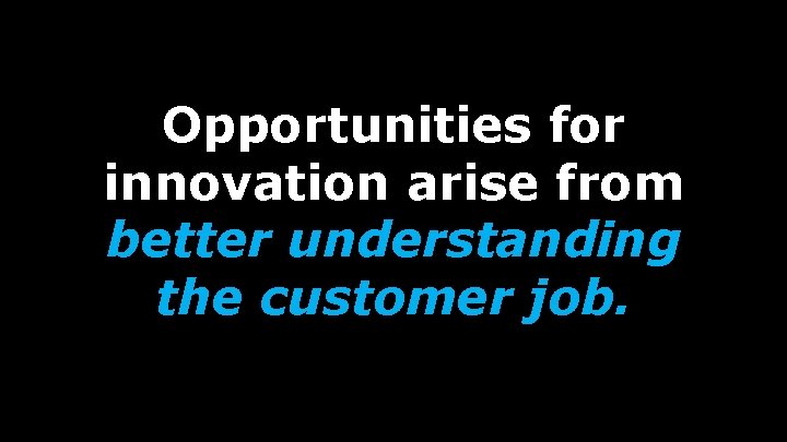 Opportunities for innovation arise from better understanding the customer job. 