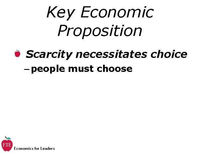 Key Economic Proposition Scarcity necessitates choice – people must choose Economics for Leaders 