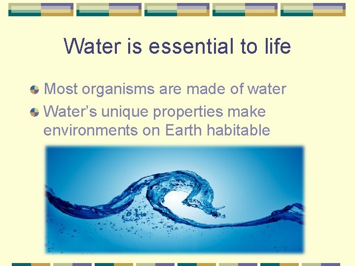 Water is essential to life Most organisms are made of water Water’s unique properties