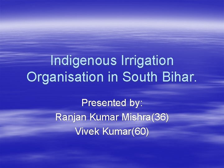 Indigenous Irrigation Organisation in South Bihar. Presented by: Ranjan Kumar Mishra(36) Vivek Kumar(60) 