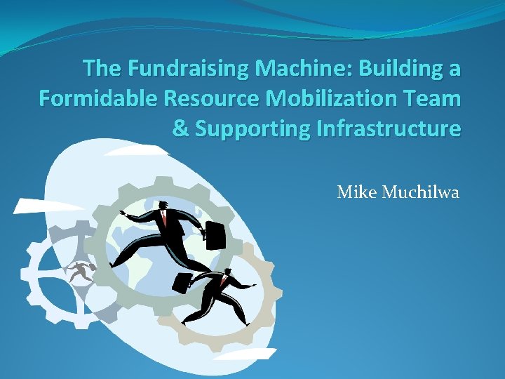 The Fundraising Machine: Building a Formidable Resource Mobilization Team & Supporting Infrastructure Mike Muchilwa