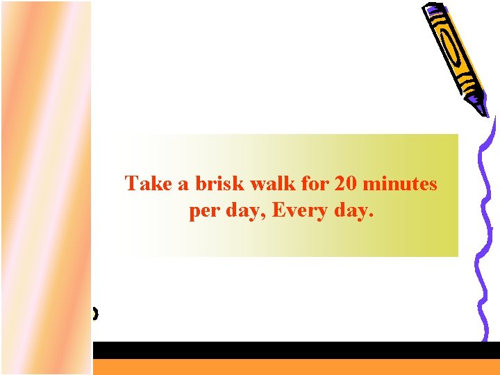 Take a brisk walk for 20 minutes per day, Every day. 