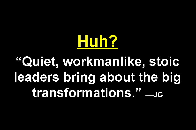 Huh? “Quiet, workmanlike, stoic leaders bring about the big transformations. ” —JC 