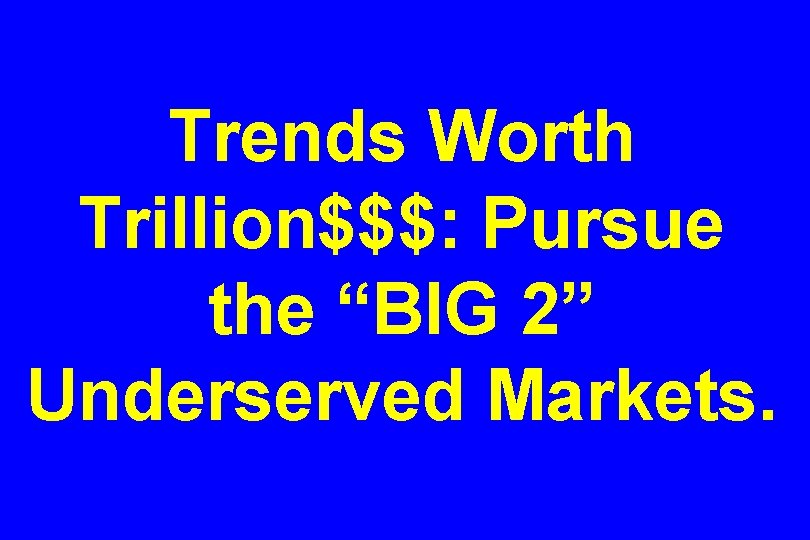 Trends Worth Trillion$$$: Pursue the “BIG 2” Underserved Markets. 